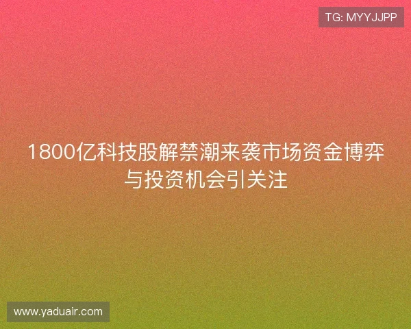 1800亿科技股解禁潮来袭市场资金博弈与投资机会引关注